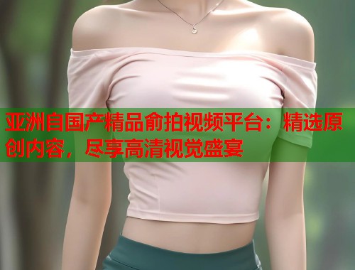 亚洲自国产精品俞拍视频平台：精选原创内容，尽享高清视觉盛宴