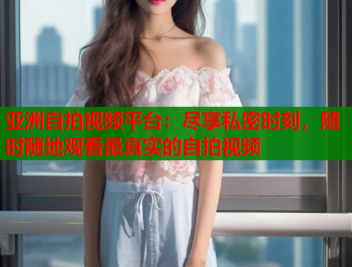 亚洲自拍视频平台：尽享私密时刻，随时随地观看最真实的自拍视频