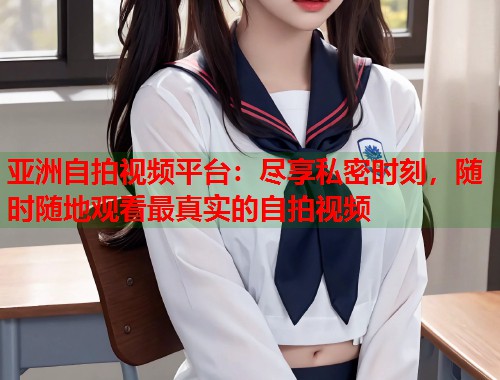 亚洲自拍视频平台：尽享私密时刻，随时随地观看最真实的自拍视频