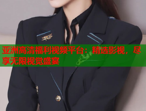 亚洲高清福利视频平台：精选影视，尽享无限视觉盛宴