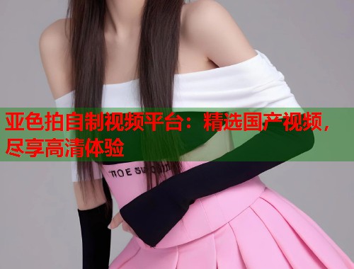 亚色拍自制视频平台：精选国产视频，尽享高清体验