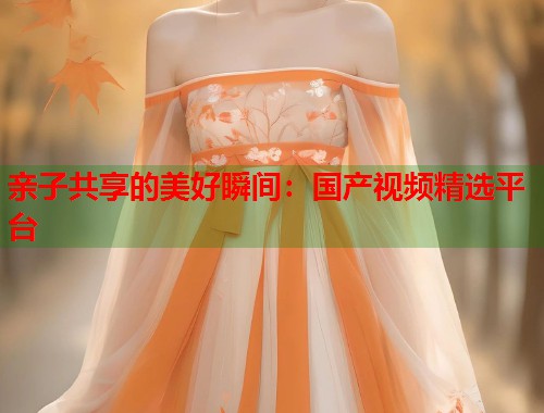 亲子共享的美好瞬间：国产视频精选平台