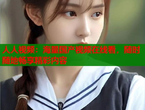 人人视频：海量国产视频在线看，随时随地畅享精彩内容