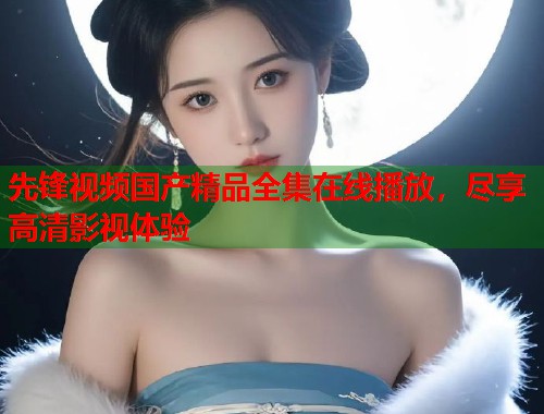 先锋视频国产精品全集在线播放，尽享高清影视体验