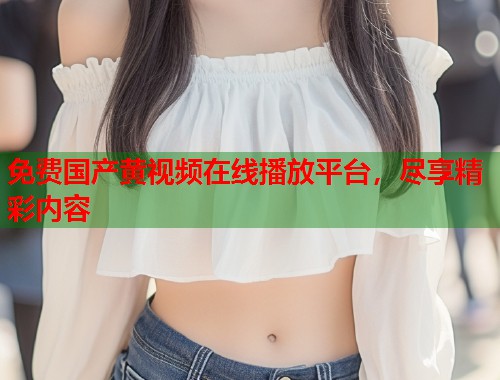 免费国产黄视频在线播放平台，尽享精彩内容
