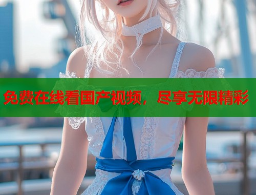 免费在线看国产视频，尽享无限精彩