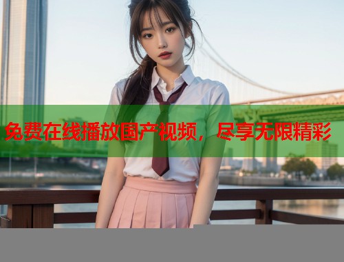 免费在线播放国产视频，尽享无限精彩