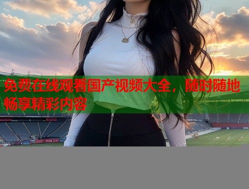 免费在线观看国产视频大全，随时随地畅享精彩内容