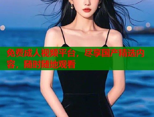免费成人视频平台，尽享国产精选内容，随时随地观看
