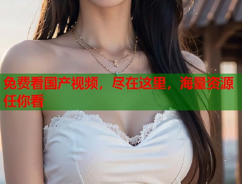 免费看国产视频，尽在这里，海量资源任你看