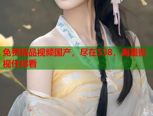 免费精品视频国产，尽在538，海量影视任你看