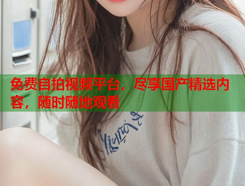 免费自拍视频平台，尽享国产精选内容，随时随地观看