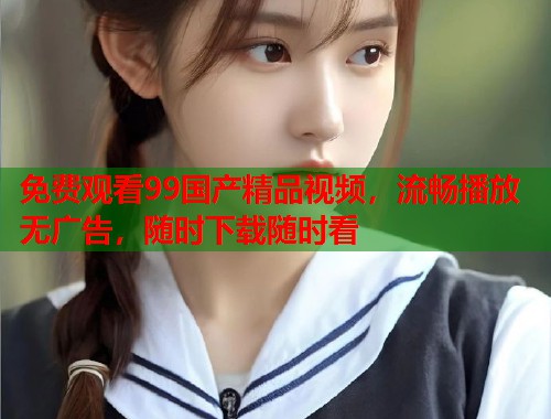 免费观看99国产精品视频，流畅播放无广告，随时下载随时看