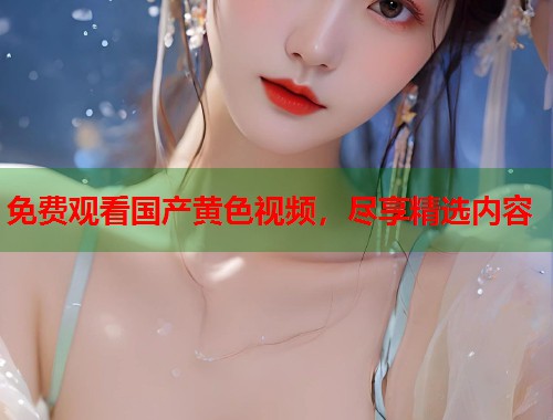 免费观看国产黄色视频，尽享精选内容