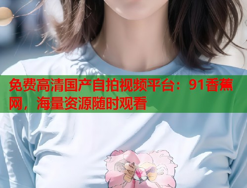 免费高清国产自拍视频平台：91香蕉网，海量资源随时观看