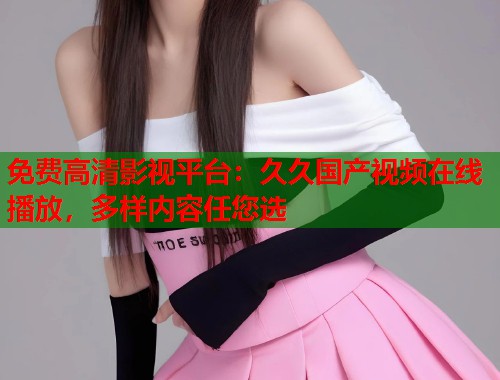 免费高清影视平台：久久国产视频在线播放，多样内容任您选