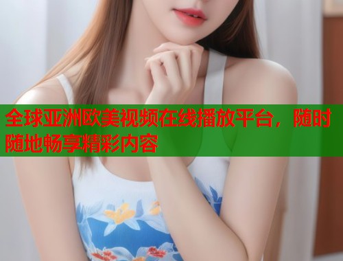 全球亚洲欧美视频在线播放平台，随时随地畅享精彩内容