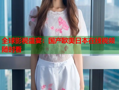 全球影视盛宴：国产欧美日本在线视频随时看