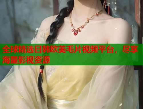 全球精选日韩欧美毛片视频平台，尽享海量影视资源