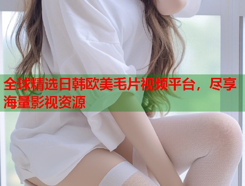 全球精选日韩欧美毛片视频平台，尽享海量影视资源
