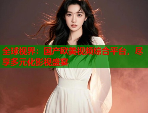 全球视界：国产欧美视频综合平台，尽享多元化影视盛宴