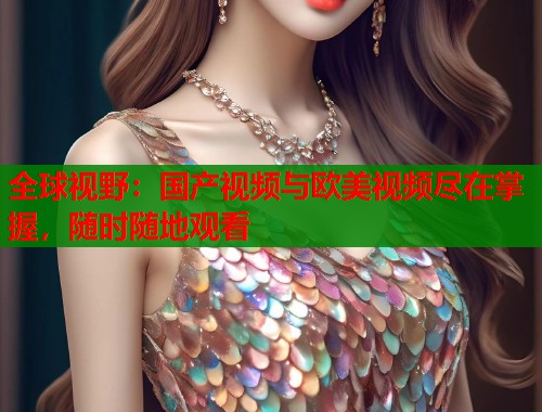 全球视野：国产视频与欧美视频尽在掌握，随时随地观看