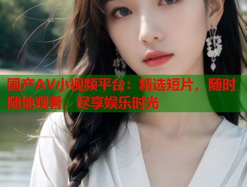 国产AV小视频平台：精选短片，随时随地观看，尽享娱乐时光
