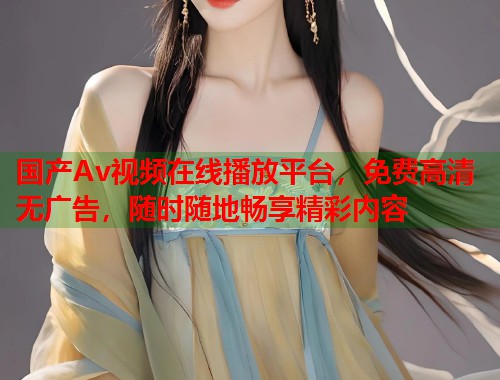 国产Av视频在线播放平台，免费高清无广告，随时随地畅享精彩内容