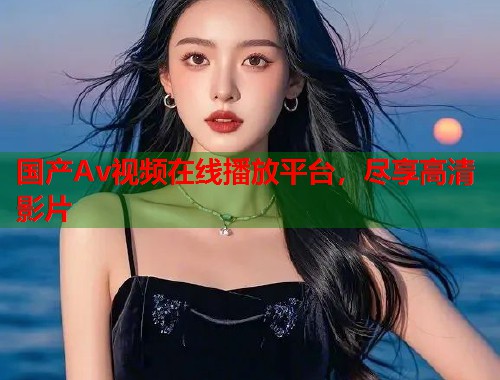 国产Av视频在线播放平台，尽享高清影片