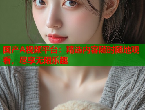 国产A视频平台：精选内容随时随地观看，尽享无限乐趣
