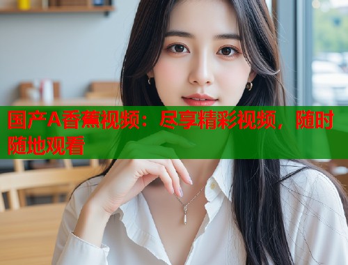 国产A香蕉视频：尽享精彩视频，随时随地观看