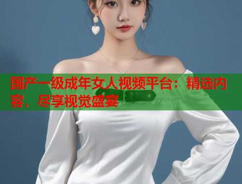 国产一级成年女人视频平台：精选内容，尽享视觉盛宴