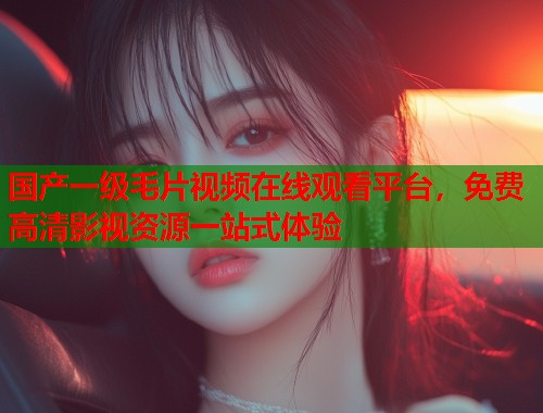 国产一级毛片视频在线观看平台，免费高清影视资源一站式体验