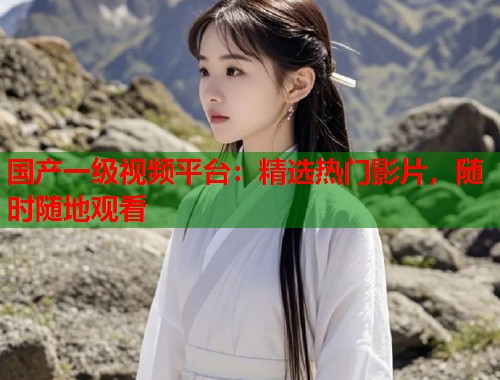 国产一级视频平台：精选热门影片，随时随地观看