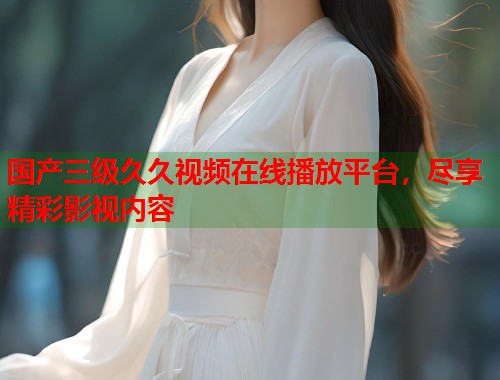 国产三级久久视频在线播放平台，尽享精彩影视内容
