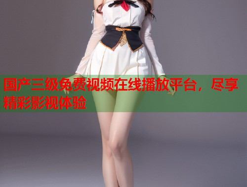 国产三级免费视频在线播放平台，尽享精彩影视体验