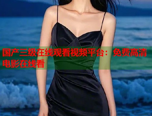 国产三级在线观看视频平台：免费高清电影在线看