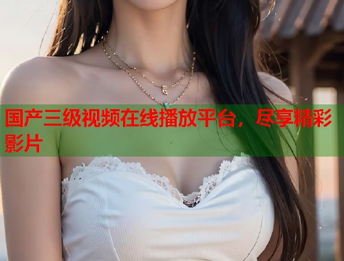 国产三级视频在线播放平台，尽享精彩影片