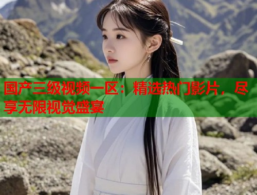 国产三级视频一区：精选热门影片，尽享无限视觉盛宴