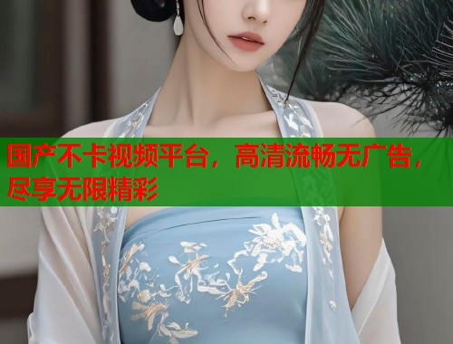国产不卡视频平台，高清流畅无广告，尽享无限精彩