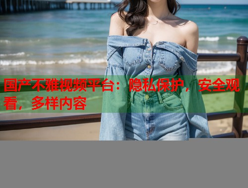 国产不雅视频平台：隐私保护，安全观看，多样内容