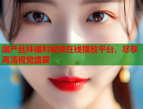 国产丝袜福利视频在线播放平台，尽享高清视觉盛宴