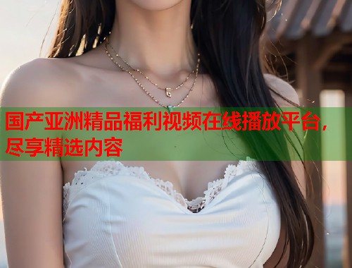 国产亚洲精品福利视频在线播放平台，尽享精选内容