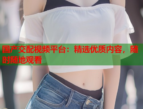 国产交配视频平台：精选优质内容，随时随地观看