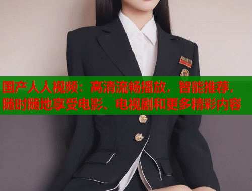 国产人人视频：高清流畅播放，智能推荐，随时随地享受电影、电视剧和更多精彩内容