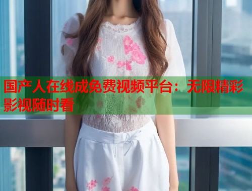 国产人在线成免费视频平台：无限精彩影视随时看