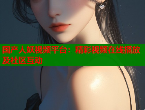 国产人妖视频平台：精彩视频在线播放及社区互动
