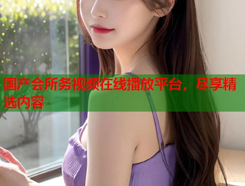 国产会所务视频在线播放平台，尽享精选内容