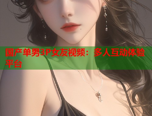 国产单男3P女友视频：多人互动体验平台