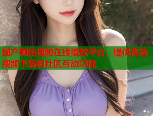国产厕拍视频在线播放平台，提供高清视频下载和社区互动功能